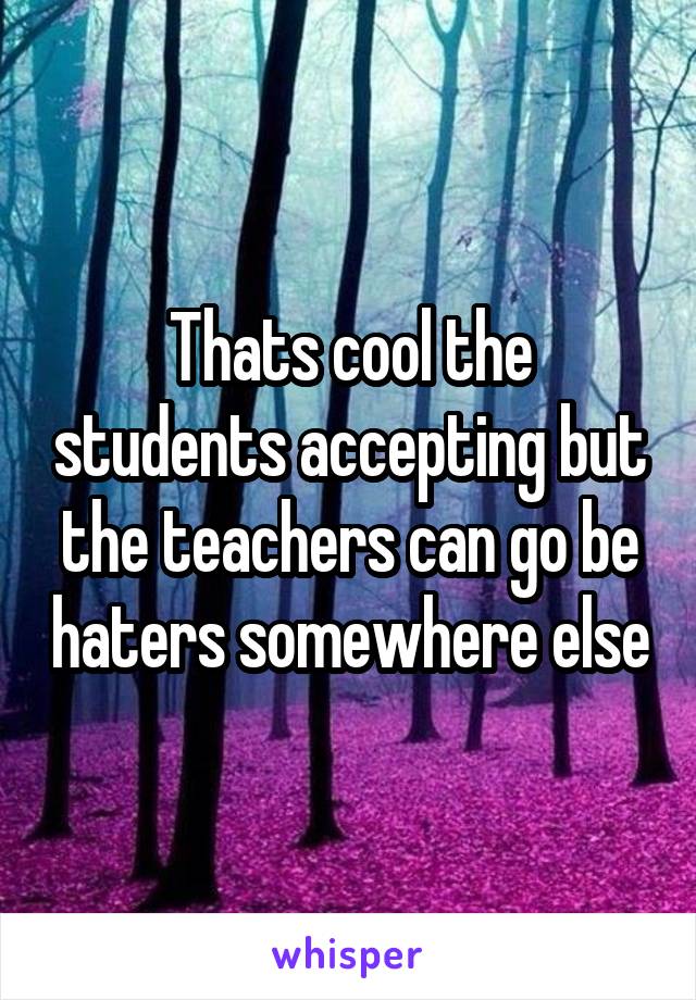 Thats cool the students accepting but the teachers can go be haters somewhere else