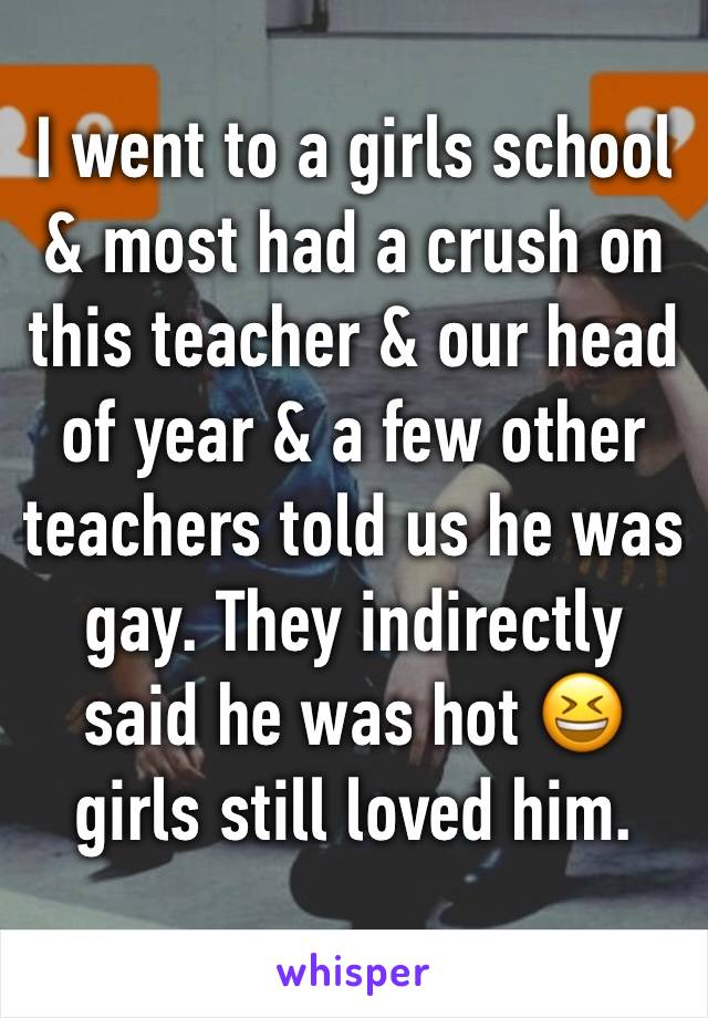 I went to a girls school & most had a crush on this teacher & our head of year & a few other teachers told us he was gay. They indirectly said he was hot 😆 girls still loved him. 