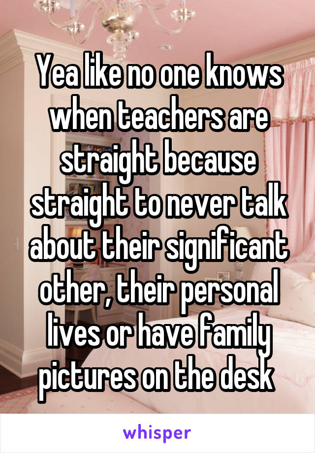 Yea like no one knows when teachers are straight because straight to never talk about their significant other, their personal lives or have family pictures on the desk 