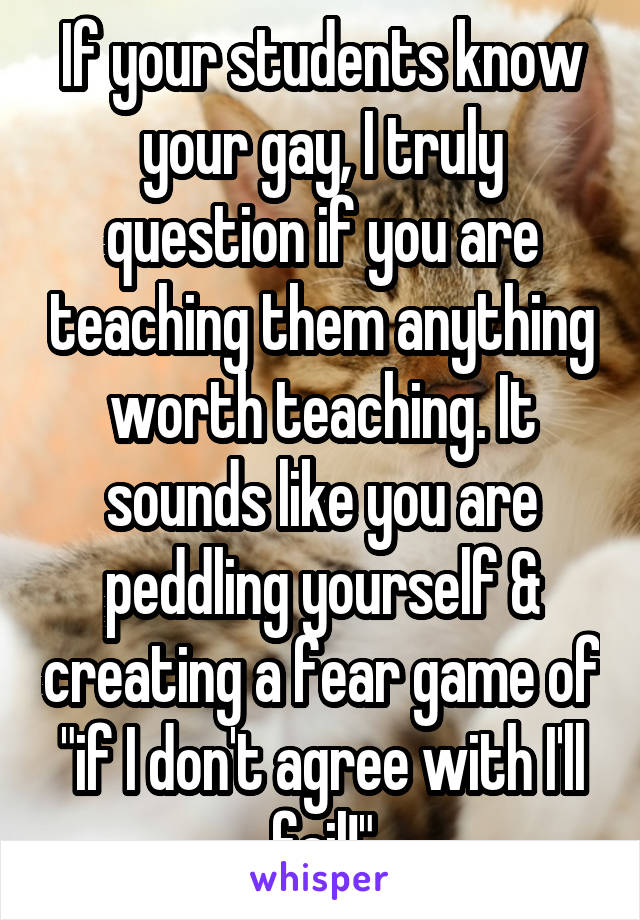 If your students know your gay, I truly question if you are teaching them anything worth teaching. It sounds like you are peddling yourself & creating a fear game of "if I don't agree with I'll fail!"