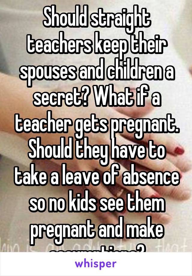 Should straight teachers keep their spouses and children a secret? What if a teacher gets pregnant. Should they have to take a leave of absence so no kids see them pregnant and make assumptions?