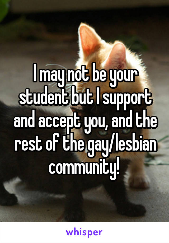 I may not be your student but I support and accept you, and the rest of the gay/lesbian community! 