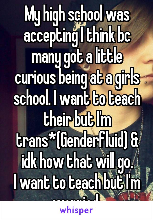 My high school was accepting I think bc many got a little curious being at a girls school. I want to teach their but I'm trans*(Genderfluid) & idk how that will go.
I want to teach but I'm worried.