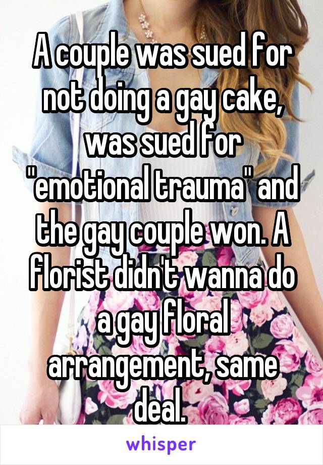 A couple was sued for not doing a gay cake, was sued for "emotional trauma" and the gay couple won. A florist didn't wanna do a gay floral arrangement, same deal. 