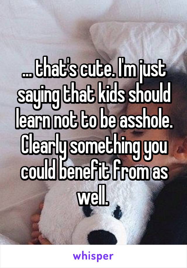 ... that's cute. I'm just saying that kids should learn not to be asshole. Clearly something you could benefit from as well. 