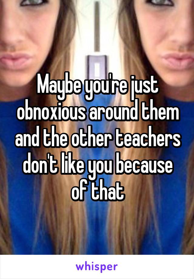 Maybe you're just obnoxious around them and the other teachers don't like you because of that