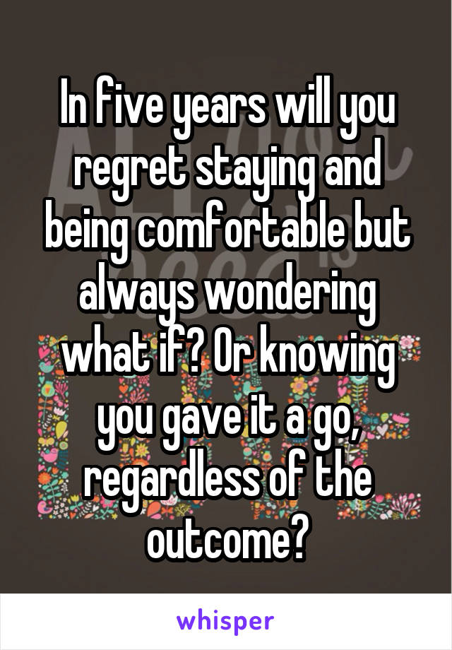 In five years will you regret staying and being comfortable but always wondering what if? Or knowing you gave it a go, regardless of the outcome?