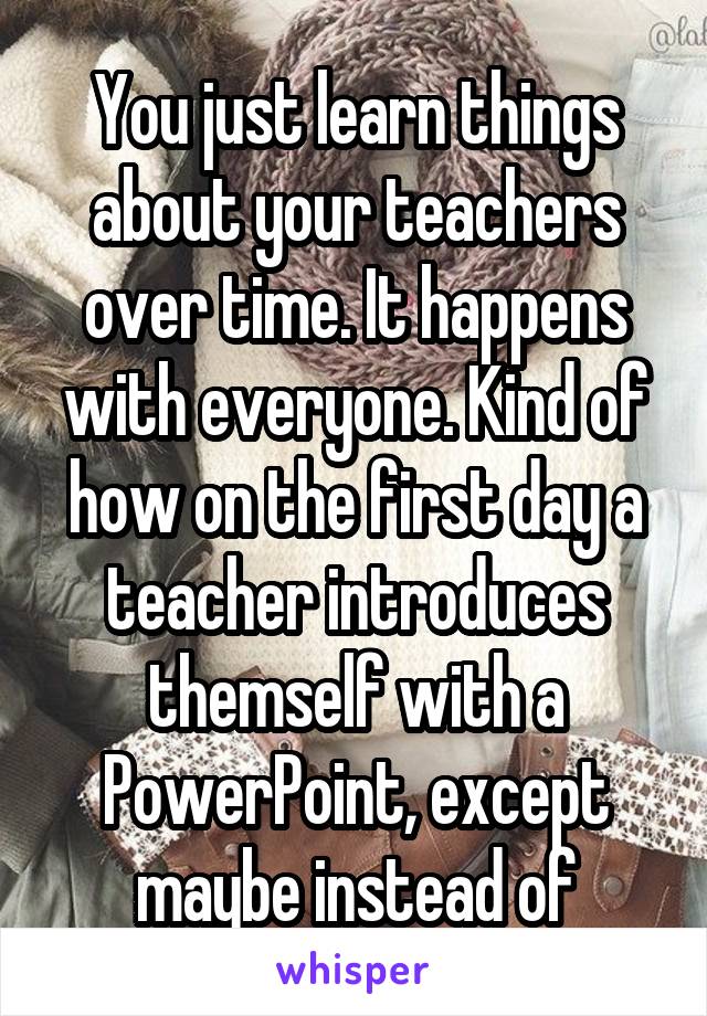 You just learn things about your teachers over time. It happens with everyone. Kind of how on the first day a teacher introduces themself with a PowerPoint, except maybe instead of