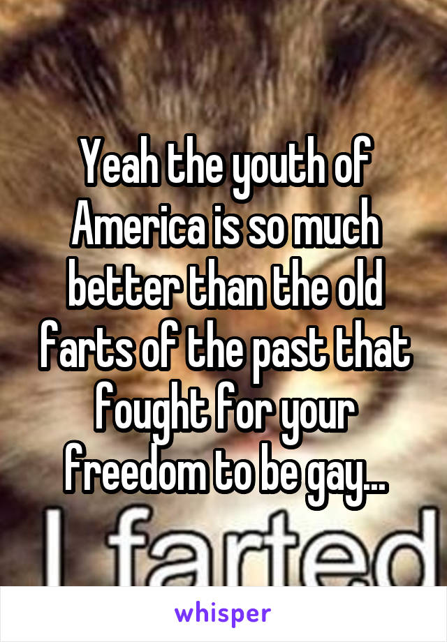 Yeah the youth of America is so much better than the old farts of the past that fought for your freedom to be gay...