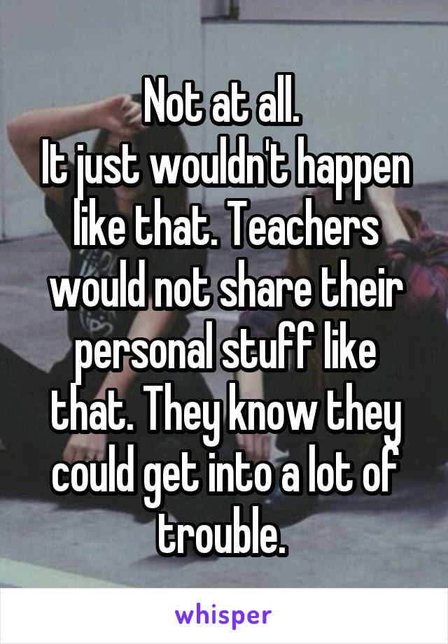 Not at all. 
It just wouldn't happen like that. Teachers would not share their personal stuff like that. They know they could get into a lot of trouble. 