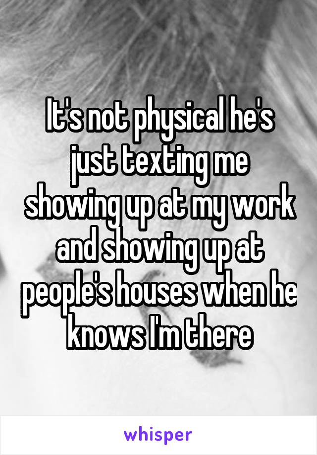 It's not physical he's just texting me showing up at my work and showing up at people's houses when he knows I'm there