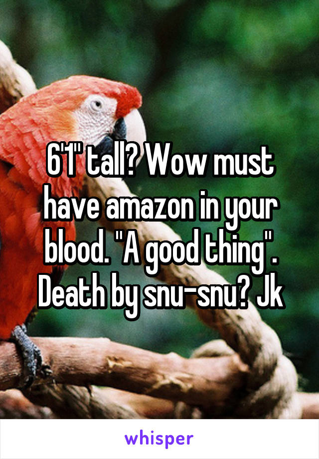 6'1" tall? Wow must have amazon in your blood. "A good thing".
Death by snu-snu? Jk