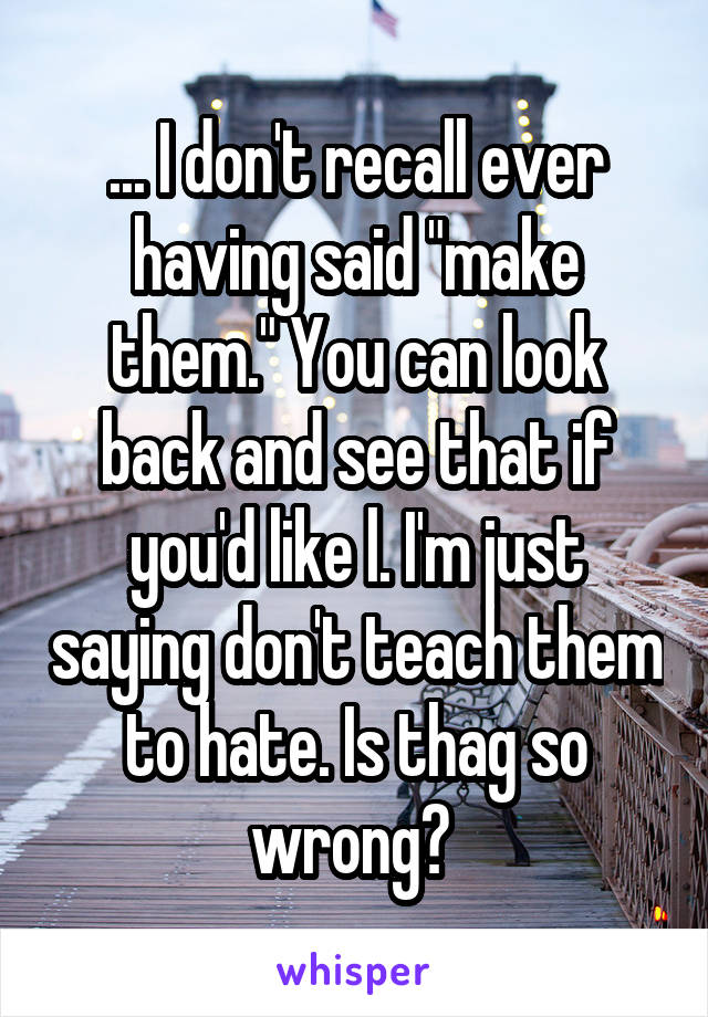 ... I don't recall ever having said "make them." You can look back and see that if you'd like l. I'm just saying don't teach them to hate. Is thag so wrong? 