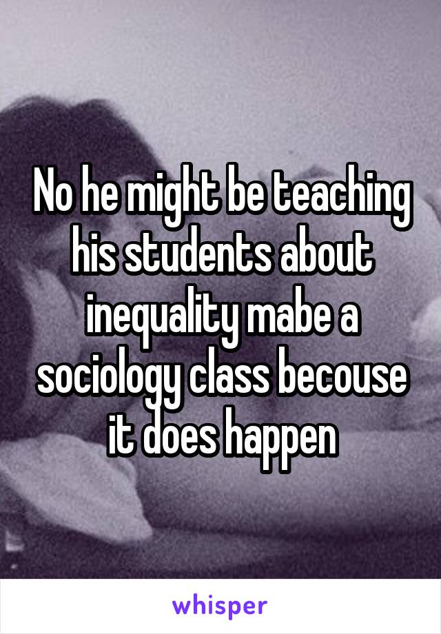 No he might be teaching his students about inequality mabe a sociology class becouse it does happen