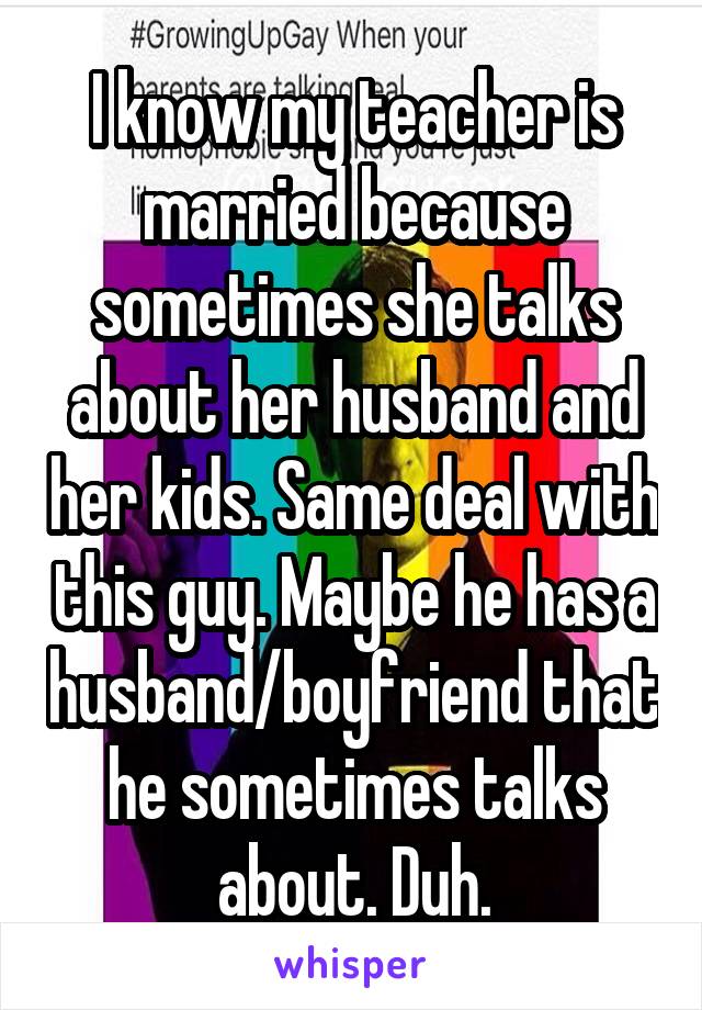 I know my teacher is married because sometimes she talks about her husband and her kids. Same deal with this guy. Maybe he has a husband/boyfriend that he sometimes talks about. Duh.