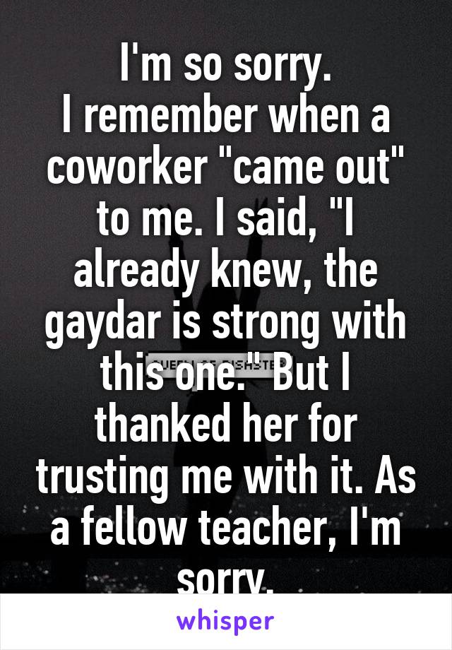 I'm so sorry.
I remember when a coworker "came out" to me. I said, "I already knew, the gaydar is strong with this one." But I thanked her for trusting me with it. As a fellow teacher, I'm sorry.