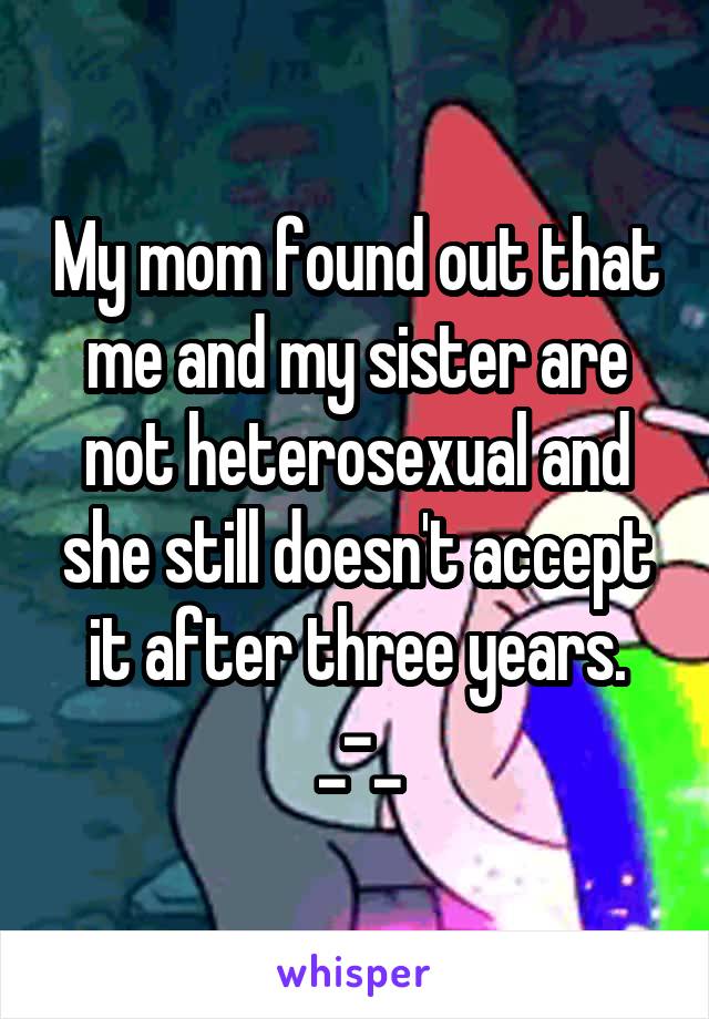 My mom found out that me and my sister are not heterosexual and she still doesn't accept it after three years. _-_