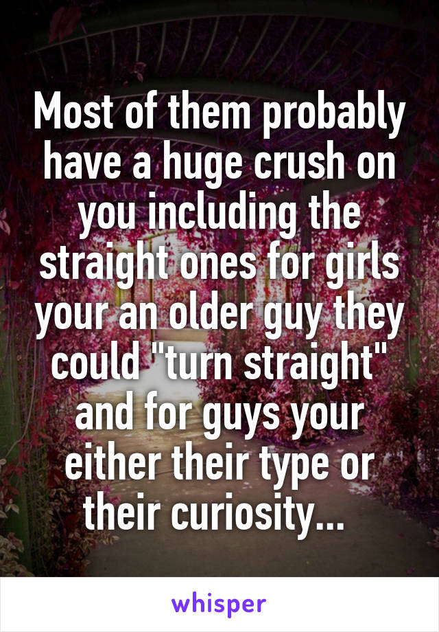 Most of them probably have a huge crush on you including the straight ones for girls your an older guy they could "turn straight" and for guys your either their type or their curiosity... 