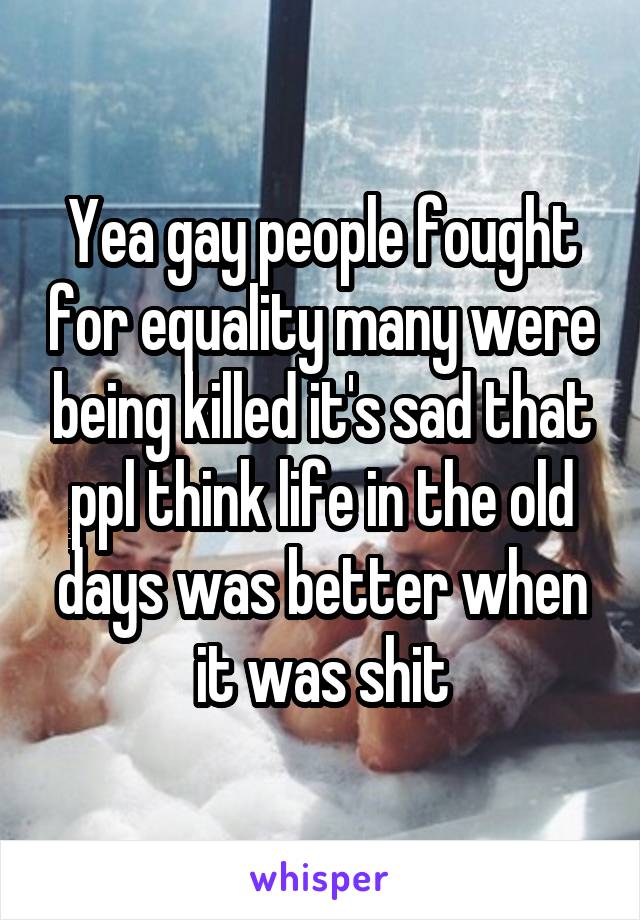 Yea gay people fought for equality many were being killed it's sad that ppl think life in the old days was better when it was shit