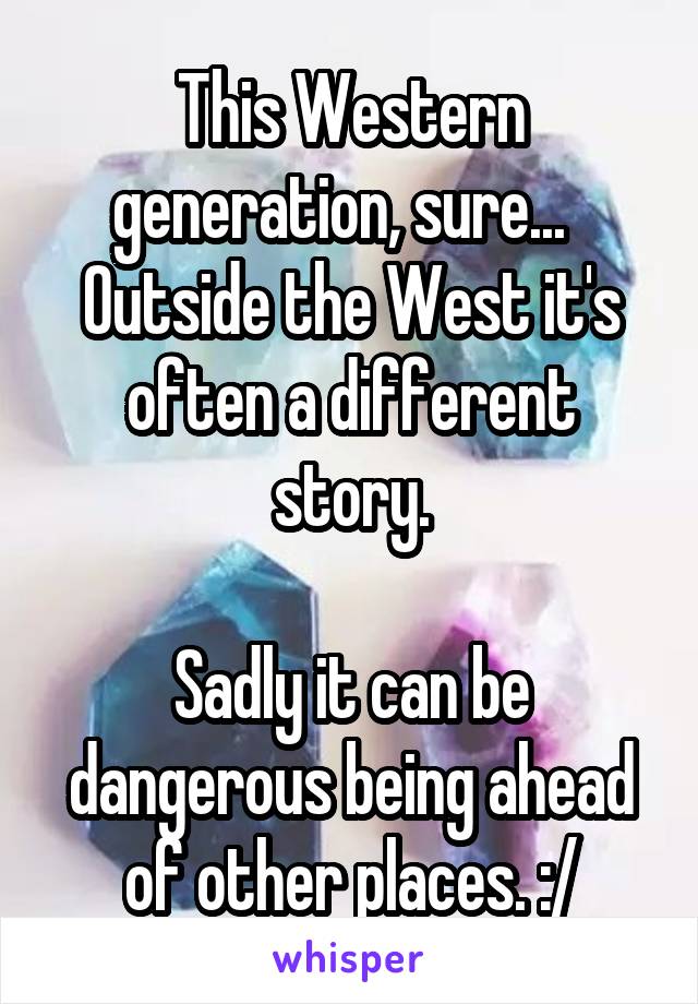 This Western generation, sure...  
Outside the West it's often a different story.

Sadly it can be dangerous being ahead of other places. :/