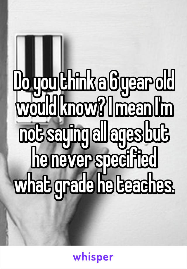 Do you think a 6 year old would know? I mean I'm not saying all ages but he never specified what grade he teaches.