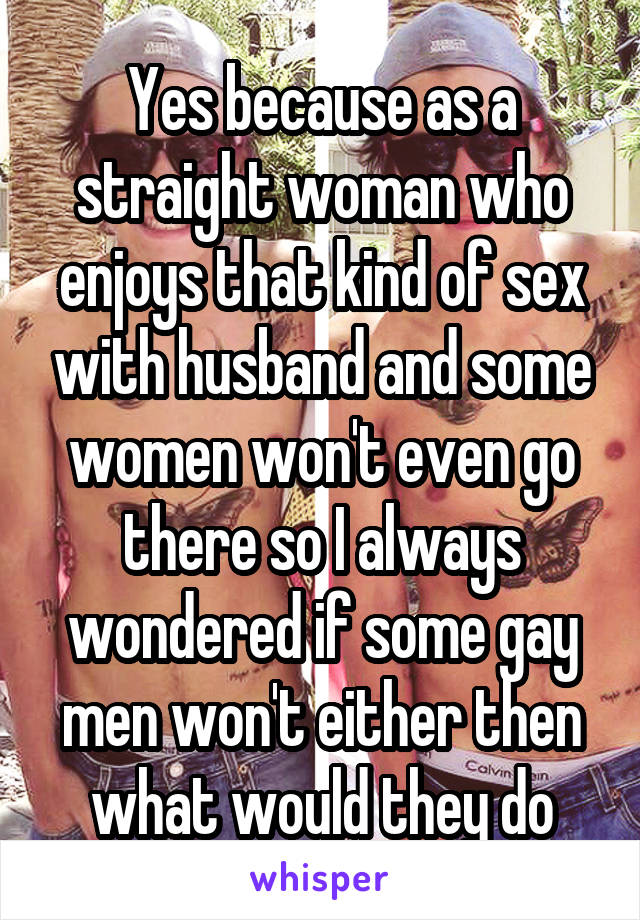 Yes because as a straight woman who enjoys that kind of sex with husband and some women won't even go there so I always wondered if some gay men won't either then what would they do