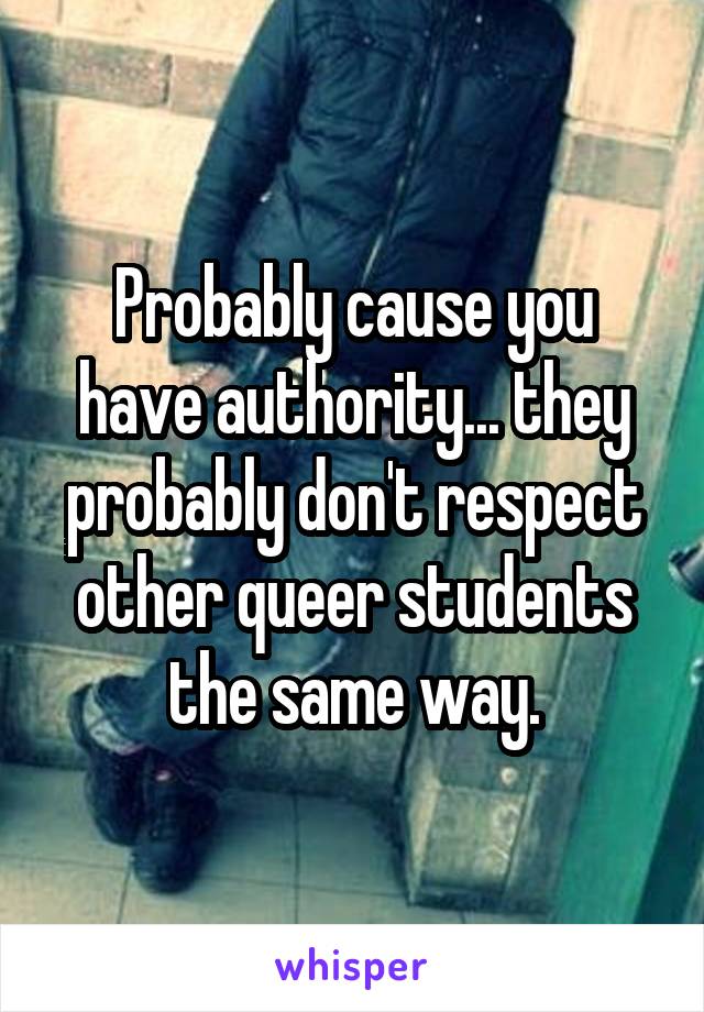 Probably cause you have authority... they probably don't respect other queer students the same way.