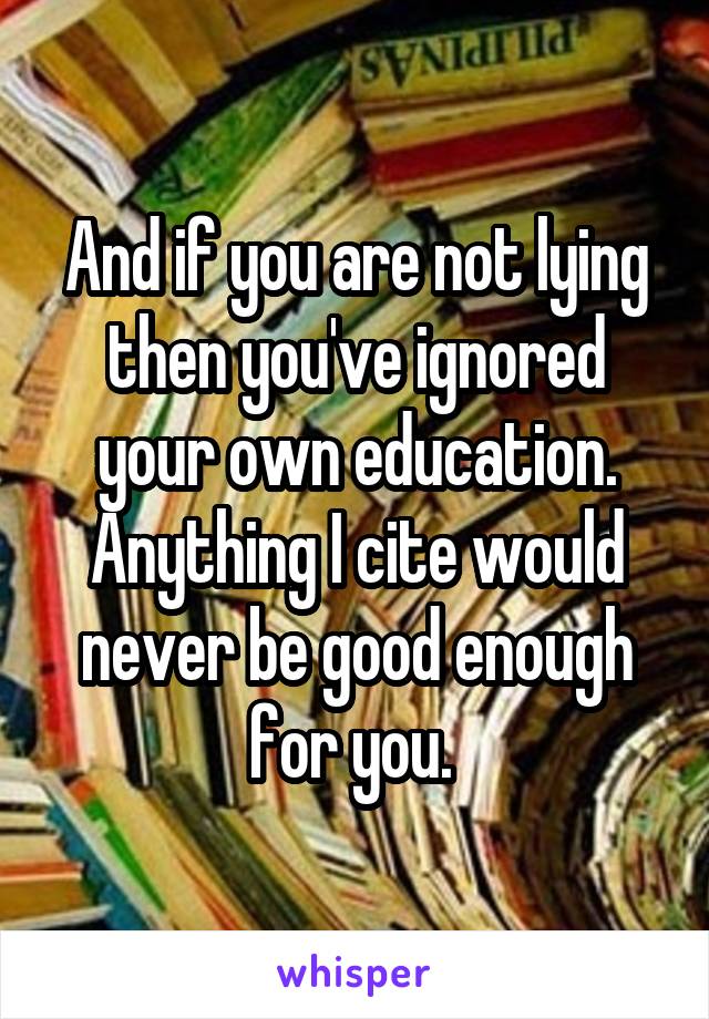 And if you are not lying then you've ignored your own education. Anything I cite would never be good enough for you. 