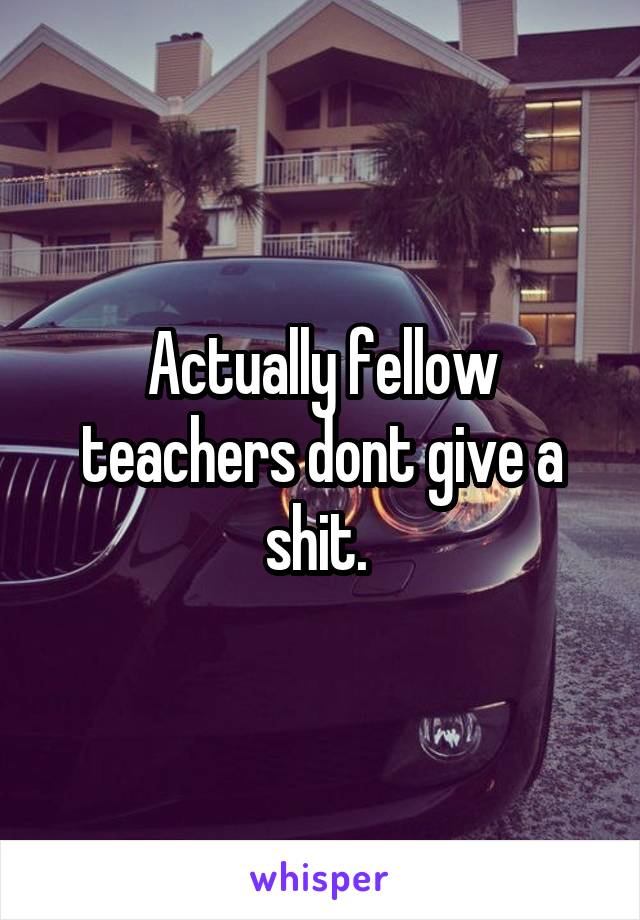 Actually fellow teachers dont give a shit. 