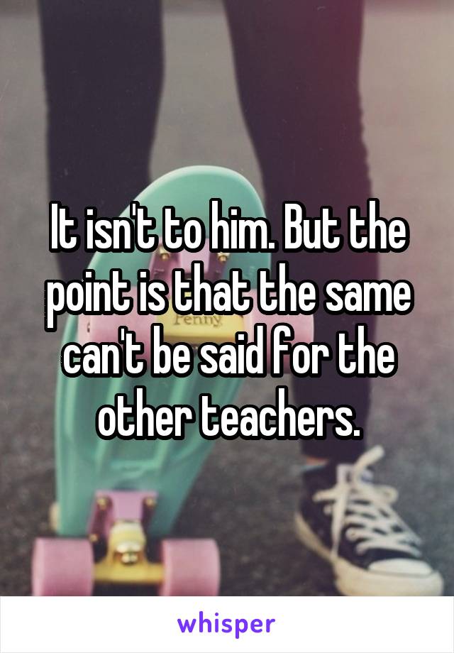 It isn't to him. But the point is that the same can't be said for the other teachers.