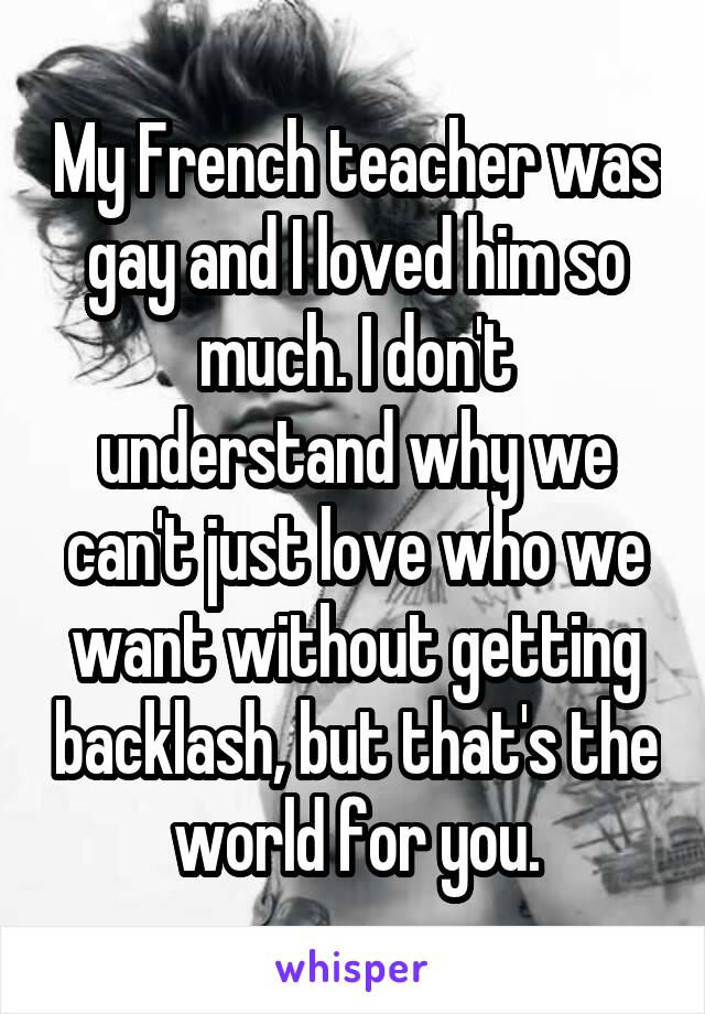 My French teacher was gay and I loved him so much. I don't understand why we can't just love who we want without getting backlash, but that's the world for you.