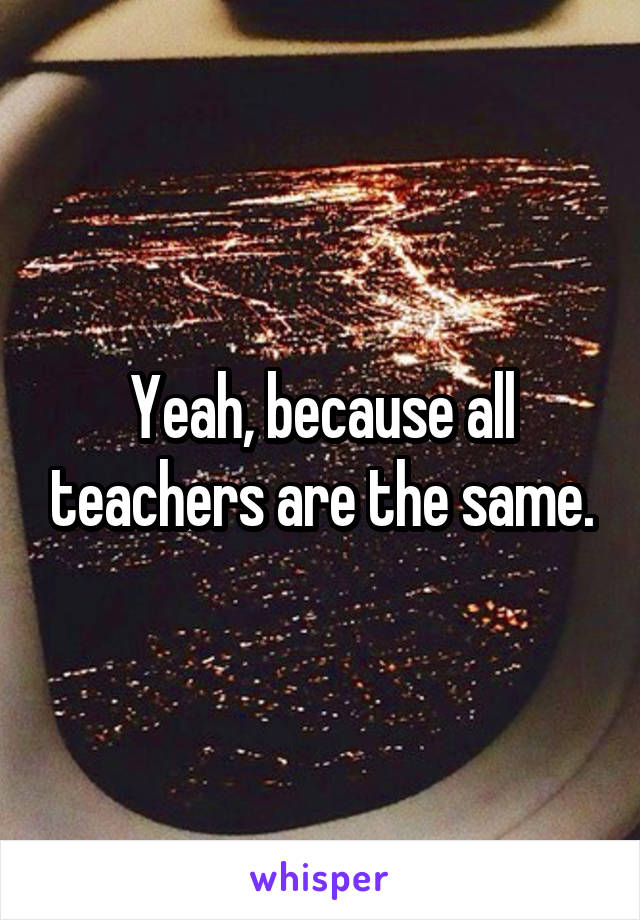 Yeah, because all teachers are the same.