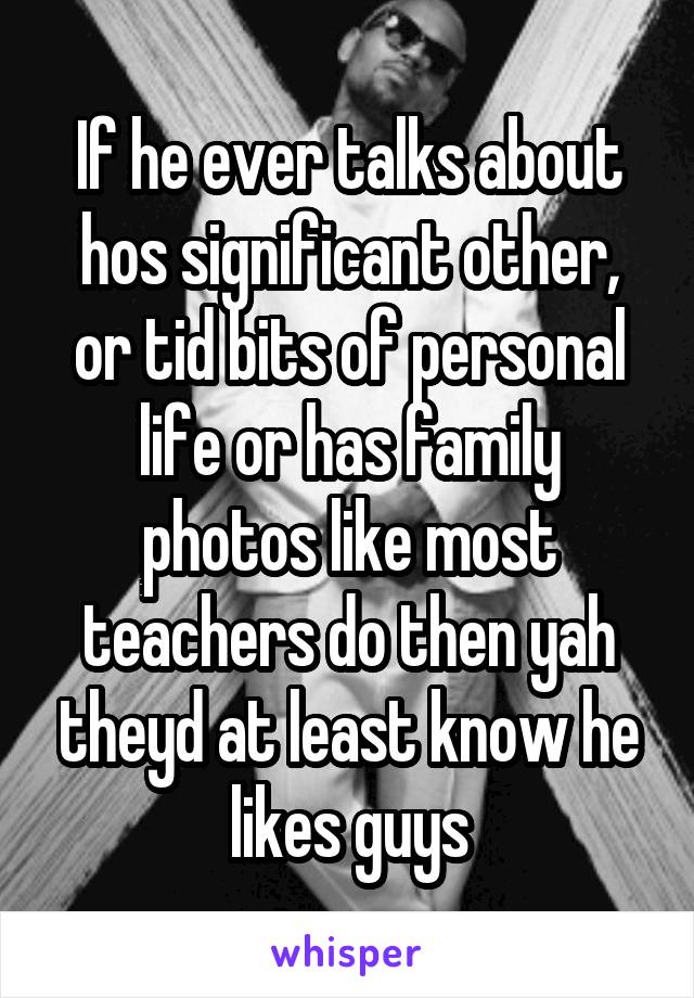 If he ever talks about hos significant other, or tid bits of personal life or has family photos like most teachers do then yah theyd at least know he likes guys