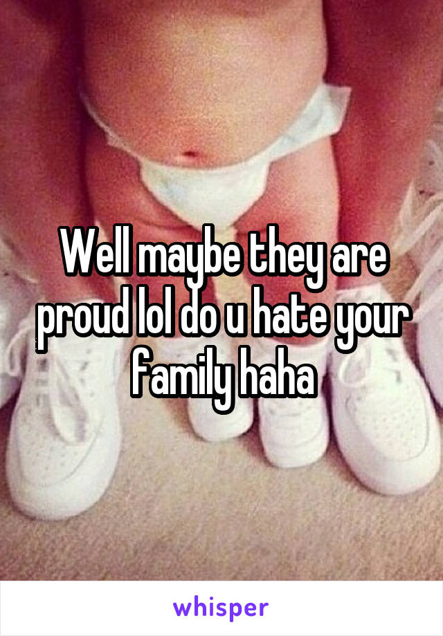 Well maybe they are proud lol do u hate your family haha