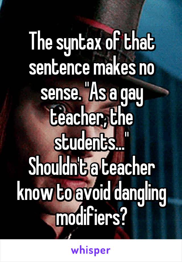 The syntax of that sentence makes no sense. "As a gay teacher, the students..."
Shouldn't a teacher know to avoid dangling modifiers?