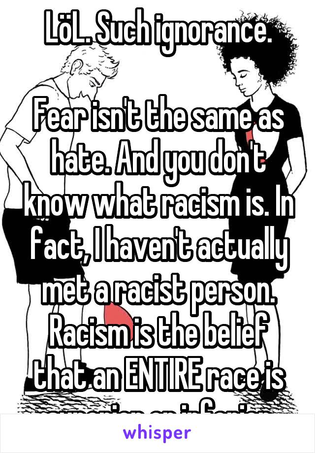 LöL. Such ignorance.

Fear isn't the same as hate. And you don't know what racism is. In fact, I haven't actually met a racist person.
Racism is the belief that an ENTIRE race is superior or inferior