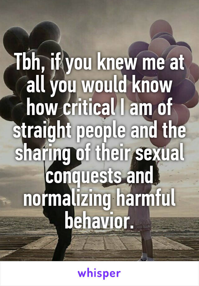 Tbh, if you knew me at all you would know how critical I am of straight people and the sharing of their sexual conquests and normalizing harmful behavior.