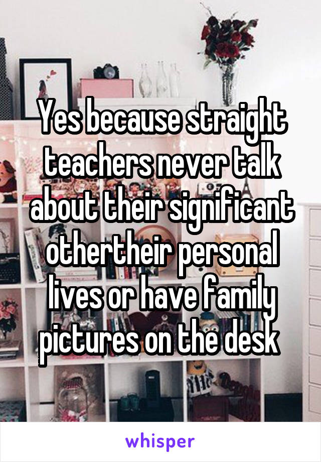 Yes because straight teachers never talk about their significant othertheir personal lives or have family pictures on the desk 