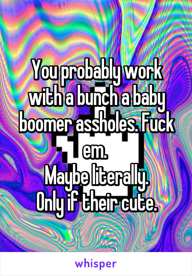 You probably work with a bunch a baby boomer assholes. Fuck em. 
Maybe literally.
Only if their cute.