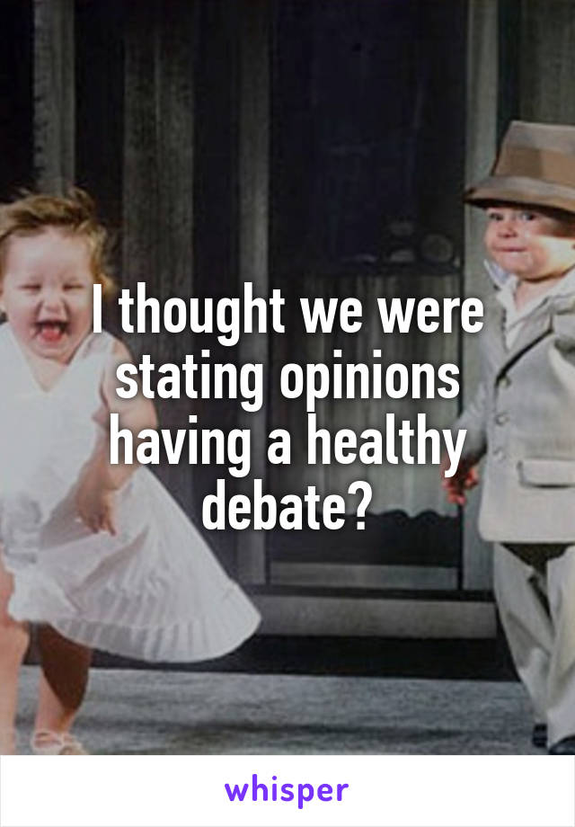 I thought we were stating opinions having a healthy debate?