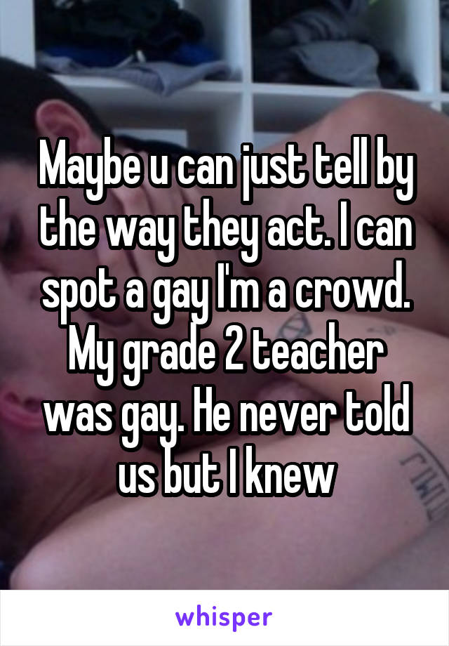 Maybe u can just tell by the way they act. I can spot a gay I'm a crowd. My grade 2 teacher was gay. He never told us but I knew