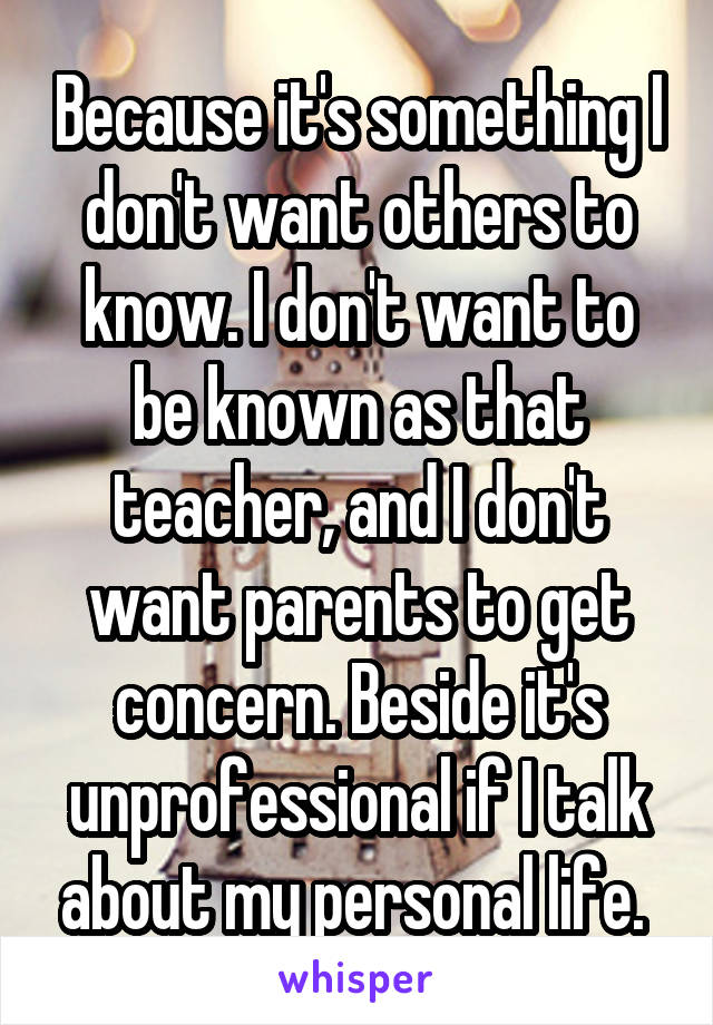 Because it's something I don't want others to know. I don't want to be known as that teacher, and I don't want parents to get concern. Beside it's unprofessional if I talk about my personal life. 