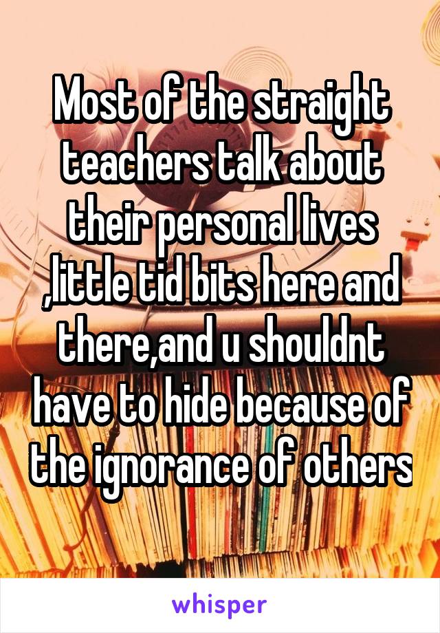 Most of the straight teachers talk about their personal lives ,little tid bits here and there,and u shouldnt have to hide because of the ignorance of others 