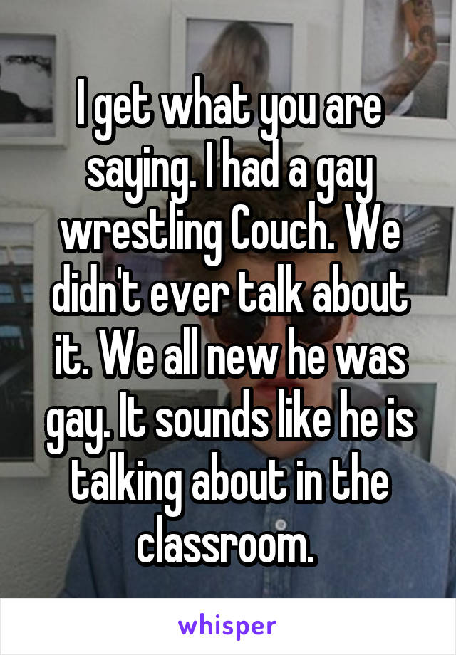 I get what you are saying. I had a gay wrestling Couch. We didn't ever talk about it. We all new he was gay. It sounds like he is talking about in the classroom. 