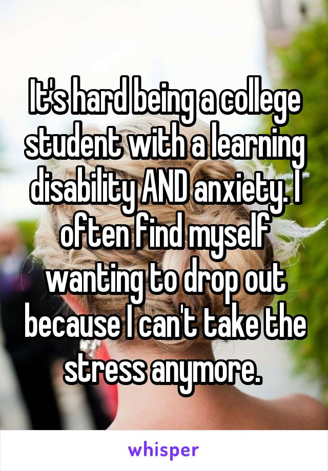 It's hard being a college student with a learning disability AND anxiety. I often find myself wanting to drop out because I can't take the stress anymore. 