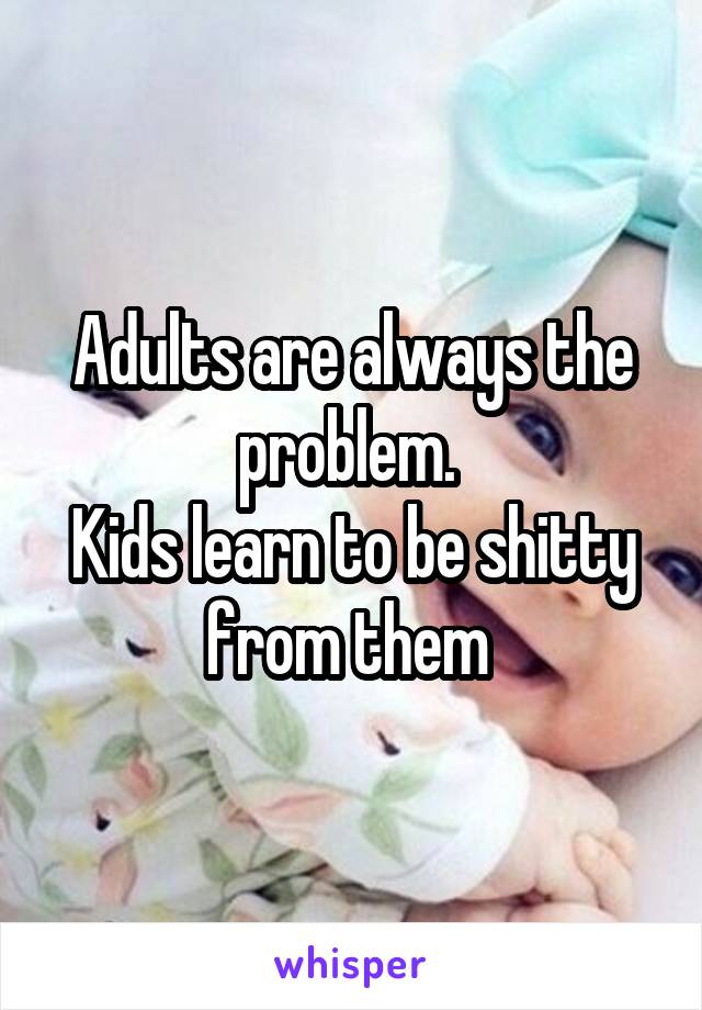 Adults are always the problem. 
Kids learn to be shitty from them 