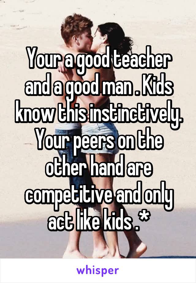 Your a good teacher and a good man . Kids know this instinctively. Your peers on the other hand are competitive and only act like kids .*