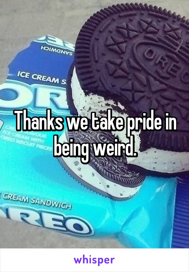 Thanks we take pride in being weird.