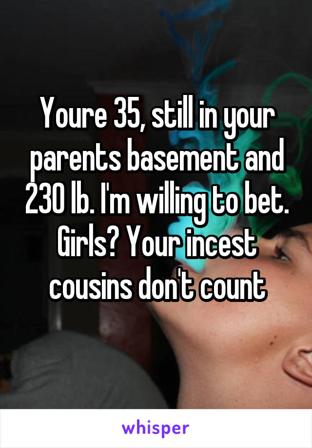 Youre 35, still in your parents basement and 230 lb. I'm willing to bet. Girls? Your incest cousins don't count
