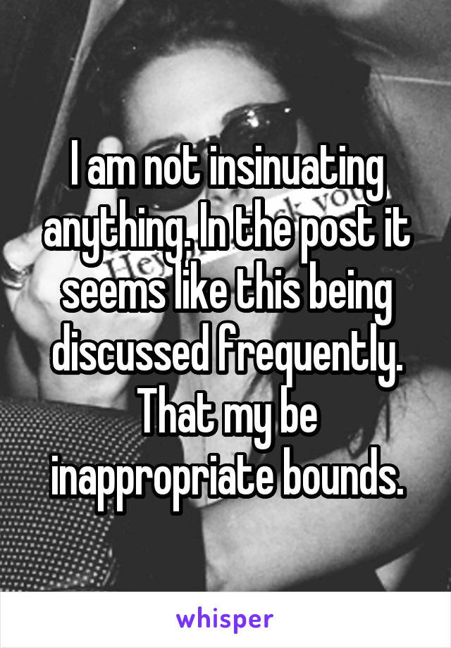 I am not insinuating anything. In the post it seems like this being discussed frequently. That my be inappropriate bounds.